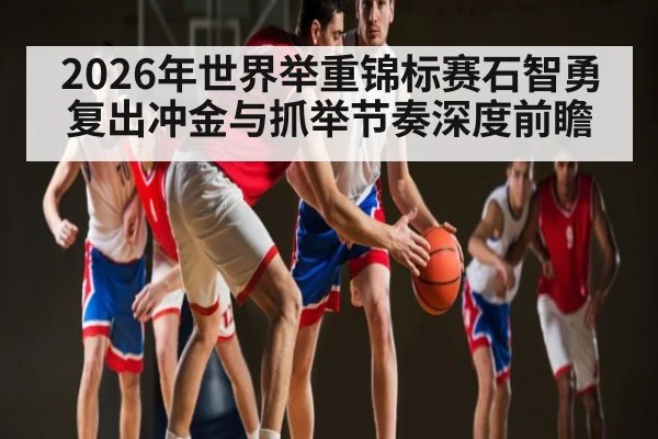2026年世界举重锦标赛石智勇复出冲金与抓举节奏深度前瞻